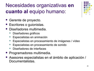 25
Necesidades organizativas en
cuanto al equipo humano:
 Gerente de proyecto.
 Escritores o guionistas.
 Diseñadores multimedia.
 Diseñadores gráficos
 Especialistas en animación
 Especialistas en procesamiento de imágenes / vídeo
 Especialistas en procesamiento de sonido
 Diseñadores de interfaces
 Programadores multimedia.
 Asesores especialistas en el ámbito de aplicación /
Documentalistas.
 