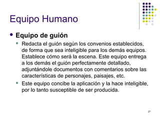 27
Equipo Humano
 Equipo de guión
 Redacta el guión según los convenios establecidos,
de forma que sea inteligible para los demás equipos.
Establece cómo será la escena. Este equipo entrega
a los demás el guión perfectamente detallado,
adjuntándole documentos con comentarios sobre las
características de personajes, paisajes, etc.
 Este equipo concibe la aplicación y la hace inteligible,
por lo tanto susceptible de ser producida.
 