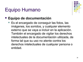 28
Equipo Humano
 Equipo de documentación
 Es el encargado de conseguir las fotos, las
imágenes, los sonidos, y cualquier elemento
externo que se vaya a incluir en la aplicación.
También el encargado de vigilar los derechos
intelectuales de la documentación utilizada, de
forma tal que su uso no atente contra los
derechos intelectuales de cualquier persona o
entidad.
 