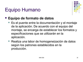 IMM 2006 29
Equipo Humano
 Equipo de formato de datos
 Es el puente entre la documentación y el montaje
de la aplicación. De acuerdo con el equipo del
montaje, se encarga de establecer los formatos y
especificaciones que se utilizarán en la
aplicación.
 Realiza una labor de homogeneización de datos
según los patrones establecidos en la
producción.
 