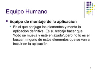30
Equipo Humano
 Equipo de montaje de la aplicación
 Es el que conjuga los elementos y monta la
aplicación definitiva. Es su trabajo hacer que
“todo se mueva y esté enlazado”, pero no lo es el
buscar ninguno de estos elementos que se van a
incluir en la aplicación.
 