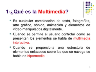 3
1-¿Qué es la Multimedia?
 Es cualquier combinación de texto, fotografías,
arte gráfico, sonido, animación y elementos de
vídeo manipulados digitalmente.
 Cuando se permite al usuario controlar como se
presentan los elementos se habla de multimedia
interactiva.
 Cuando se proporciona una estructura de
elementos enlazados sobre los que se navega se
habla de hipermedia.
 