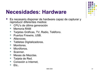 IMM 2006 31
Necesidades: Hardware
 Es necesario disponer de hardware capaz de capturar y
reproducir diferentes medios:
 CPU’s de última generación
 Memoria RAM
 Tarjetas Gráficas, TV, Radio, Teléfono.
 Puertos Firewire, USB.
 Altavoces.
 Tabletas Digitalizadoras.
 Monitores.
 Micrófonos.
 Scanner.
 Mesas de Mezclas.
 Tarjeta de Red.
 Conexión a Internet,
 Etc..
 