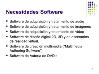 32
Necesidades Software
 Software de adquisición y tratamiento de audio
 Software de adquisición y tratamiento de imágenes
 Software de adquisición y tratamiento de vídeo
 Software de diseño digital 2D, 3D y de escenarios
de realidad virtual.
 Software de creación multimedia (“Multimedia
Authoring Software”).
 Software de Autoría de DVD’s
 