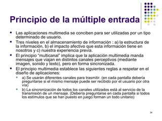 34
Principio de la múltiple entrada
 Las aplicaciones multimedia se conciben para ser utilizadas por un tipo
determinado de usuario.
 Tres niveles en el almacenamiento de información : a) la estructura de
la información, b) el impacto afectivo que esta información tiene en
nosotros y c) nuestra experiencia previa.
 El principio “multicanal” implica que la aplicación multimedia manda
mensajes que viajan en distintos canales perceptivos (mediante
imagen, sonido y texto), pero en forma sincronizada.
 El principio multimedia establece las siguientes reglas a respetar en el
diseño de aplicaciones:
 a) Se usarán diferentes canales para trasmitir. (en cada pantalla debería
preguntarse si el mismo mensaje puede ser recibido por el usuario por otra
vía)
 b) La sincronización de todos los canales utilizados está al servicio de la
transmisión de un mensaje. (Debería preguntarse en cada pantalla si todos
los estímulos que se han puesto en juego forman un todo unitario)
 