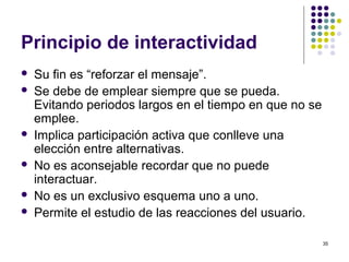 35
Principio de interactividad
 Su fin es “reforzar el mensaje”.
 Se debe de emplear siempre que se pueda.
Evitando periodos largos en el tiempo en que no se
emplee.
 Implica participación activa que conlleve una
elección entre alternativas.
 No es aconsejable recordar que no puede
interactuar.
 No es un exclusivo esquema uno a uno.
 Permite el estudio de las reacciones del usuario.
 