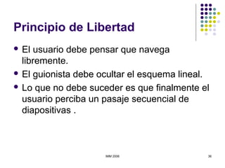 IMM 2006 36
Principio de Libertad
 El usuario debe pensar que navega
libremente.
 El guionista debe ocultar el esquema lineal.
 Lo que no debe suceder es que finalmente el
usuario perciba un pasaje secuencial de
diapositivas .
 
