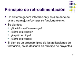 37
Principio de retroalimentación
 Un sistema genera información y esta se debe de
usar para mejorar/corregir su funcionamiento.
 Se plantea:
 ¿Qué información se recoge?
 ¿Cómo se presenta?
 ¿A quién se dirige?
 ¿Cómo se procesa?
 Si bien es un proceso típico de las aplicaciones de
formación, no se descarta en otro tipo de proyectos
 