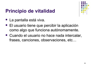 38
Principio de vitalidad
 La pantalla está viva.
 El usuario tiene que percibir la aplicación
como algo que funciona autónomamente.
 Cuando el usuario no hace nada intercalar,
frases, canciones, observaciones, etc…
 