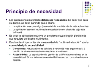 39
Principio de necesidad
 Las aplicaciones multimedia deben ser necesarias. Es decir que para
su diseño, se debe partir de dos a prioris:
1. La aplicación sirve para algo (necesidad de la existencia de esta aplicación)
2. La aplicación debe ser multimedia (necesidad de ser diseñada bajo este
enfoque)
 Es decir la aplicación resuelve un problema cuya solución percibimos
que requiere un diseño multimedia.
 Dos fuentes importantes de la necesidad de “multimediatización” son la
comodidad y la accesibilidad.
 Comodidad: Actualización de software a versiones más ergonómicas, o
cambio de sistemas operativos monotarea a multitarea.
 Accesibilidad: La seguridad en la gestión de la información se basa en la
accesibilidad. Si una información es de difícil acceso es como si se hubiera
perdido.
 