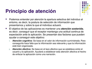 40
Principio de atención
 Podemos entender por atención la apertura selectiva del individuo al
entorno, es decir, la postura de selección de información que
presentamos y sobre la que el individuo actuará.
 El objetivo de las aplicaciones es mantener una atención sostenida,
es decir, conseguir que el receptor mantenga una actitud continua de
expectación ante la aplicación. Se presentan dos factores que pueden
ayudar a conseguir este objetivo:
1. Atención cognitiva: Se basa en el valor de información suministrada. Para
conseguirla hace falta que la información sea relevante y que la información
esté bien organizada.
2. Atención afectiva: Se basa en el lazo afectivo que se establece entre el
usuario y la aplicación. Ayudará a establecer esta atención afectiva el hecho
de enfocar la aplicación como una narración.
 