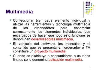 4
Multimedia
 Confeccionar bien cada elemento individual y
utilizar las herramientas y tecnología multimedia
de los ordenadores para ensamblar
correctamente los elementos individuales. Los
encargados de hacer que todo esto funcione se
denominan desarrolladores multimedia.
 El vehiculo del software, los mensajes y el
contenido que se presenta en ordenador o TV
constituye un proyecto multimedia.
 Cuando se distribuye a consumidores o usuarios
finales se le denomina aplicación multimedia.
 