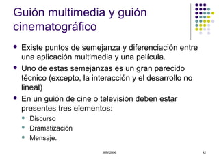 IMM 2006 42
Guión multimedia y guión
cinematográfico
 Existe puntos de semejanza y diferenciación entre
una aplicación multimedia y una película.
 Uno de estas semejanzas es un gran parecido
técnico (excepto, la interacción y el desarrollo no
lineal)
 En un guión de cine o televisión deben estar
presentes tres elementos:
 Discurso
 Dramatización
 Mensaje.
 