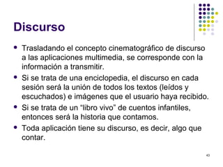 43
Discurso
 Trasladando el concepto cinematográfico de discurso
a las aplicaciones multimedia, se corresponde con la
información a transmitir.
 Si se trata de una enciclopedia, el discurso en cada
sesión será la unión de todos los textos (leídos y
escuchados) e imágenes que el usuario haya recibido.
 Si se trata de un “libro vivo” de cuentos infantiles,
entonces será la historia que contamos.
 Toda aplicación tiene su discurso, es decir, algo que
contar.
 