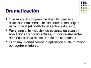 44
Dramatización
 Que exista el componente dramático en una
aplicación multimedia, implica que se toca algún
aspecto vital (el conflicto, el sentimiento, etc.).
 Por ejemplo, la inclusión de escenas de caza en
aplicaciones o documentales, introduce elementos
dramáticos en la exposición de los contenidos.
 Si no hay dramatización la aplicación suele terminar
por perder el interés.
 