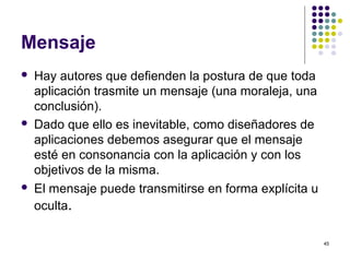 45
Mensaje
 Hay autores que defienden la postura de que toda
aplicación trasmite un mensaje (una moraleja, una
conclusión).
 Dado que ello es inevitable, como diseñadores de
aplicaciones debemos asegurar que el mensaje
esté en consonancia con la aplicación y con los
objetivos de la misma.
 El mensaje puede transmitirse en forma explícita u
oculta.
 