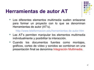 47
Herramientas de autor AT
 Los diferentes elementos multimedia suelen enlazarse
para formar un proyecto con lo que se denominan
Herramientas de autor (AT’s).
http://www.teleformacion.edu/herramientas de autor.htm
 Las AT’s permiten manipular los elementos multimedia
individualmente y posibilitar la interacción.
 Cuando los documentos fuentes como montajes,
gráficos, cortes de vídeo y sonidos se combinan en una
presentación final se denomina Integración Multimedia.
 
