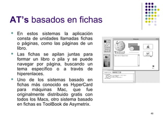 49
AT’s basados en fichas
 En estos sistemas la aplicación
consta de unidades llamadas fichas
o páginas, como las páginas de un
libro.
 Las fichas se apilan juntas para
formar un libro o pila y se puede
navegar por página, buscando un
tema específico o a través de
hiperenlaces.
 Uno de los sistemas basado en
fichas más conocido es HyperCard
para máquinas Mac, que fue
originalmente distribuido gratis con
todos los Macs, otro sistema basado
en fichas es ToolBook de Asymetrix.
 