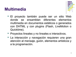 5
Multimedia
 El proyecto también puede ser un sitio Web
donde se ensamblan diferentes elementos
multimedia en documentos estáticos o generados
con DHTML y con plugins (Flash, LiveMotion o
Quicktime).
 Proyectos lineales y no lineales e interactivos.
 La interacción y navegación requieren una gran
atención al mensaje, guión, elementos artísticos y
a la programación.
 