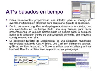 52
AT’s basados en tiempo
 Estas herramientas proporcionan una interfaz para el manejo de
eventos multimedia en el tiempo para controlar el flujo de la aplicación.
 Dentro de un marco gráfico se despliegan acciones como sonidos, que
son ejecutadas en un tiempo dado, son muy buenas para hacer
presentaciones, en algunas herramientas es posible saltar a cualquier
punto de la aplicación dentro de una secuencia permitida, con lo que se
consigue navegar en ella.
 La aplicación Director de Macromedia, es una aplicación multimedia
desarrollada utilizando Cast y Score. Los Cast son elementos básicos,
gráficas, sonidos, texto, etc. Y Score se utiliza para visualizar y animar
los Cast. Director también tiene su propio scripting language.
 