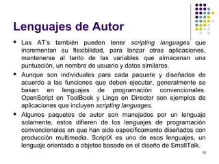 53
Lenguajes de Autor
 Las AT’s también pueden tener scripting languages que
incrementan su flexibilidad, para lanzar otras aplicaciones,
mantenerse al tanto de las variables que almacenan una
puntuación, un nombre de usuario y datos similares.
 Aunque son individuales para cada paquete y diseñados de
acuerdo a las funciones que deben ejecutar, generalmente se
basan en lenguajes de programación convencionales.
OpenScript en ToolBook y Lingo en Director son ejemplos de
aplicaciones que incluyen scripting languages.
 Algunos paquetes de autor son manejados por un lenguaje
solamente, estos difieren de los lenguajes de programación
convencionales en que han sido específicamente diseñados con
producción multimedia. ScriptX es uno de esos lenguajes, un
lenguaje orientado a objetos basado en el diseño de SmallTalk.
 