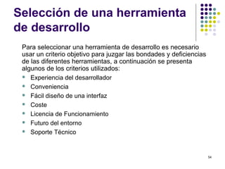 54
Selección de una herramienta
de desarrollo
Para seleccionar una herramienta de desarrollo es necesario
usar un criterio objetivo para juzgar las bondades y deficiencias
de las diferentes herramientas, a continuación se presenta
algunos de los criterios utilizados:
 Experiencia del desarrollador
 Conveniencia
 Fácil diseño de una interfaz
 Coste
 Licencia de Funcionamiento
 Futuro del entorno
 Soporte Técnico
 
