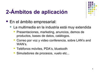6
2-Ámbitos de aplicación
 En el ámbito empresarial:
 La multimedia en la industria está muy extendida
 Presentaciones, marketing, anuncios, demos de
productos, bases de datos, catálogos.
 Correo por voz y video conferencia, sobre LAN’s and
WAN’s.
 Teléfonos móviles, PDA’s, bluetooth
 Simuladores de procesos, vuelo etc...
 