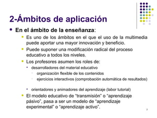 7
2-Ámbitos de aplicación
 En el ámbito de la enseñanza:
 Es uno de los ámbitos en el que el uso de la multimedia
puede aportar una mayor innovación y beneficio.
 Puede suponer una modificación radical del proceso
educativo a todos los niveles.
 Los profesores asumen los roles de:
 desarrolladores del material educativo
 organización flexible de los contenidos
 ejercicios interactivos (comprobación automática de resultados)
 orientadores y animadores del aprendizaje (labor tutorial)
 El modelo educativo de “transmisión” o “aprendizaje
pásivo”, pasa a ser un modelo de “aprendizaje
experimental” o “aprendizaje activo”.
 