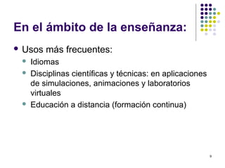 9
En el ámbito de la enseñanza:
 Usos más frecuentes:
 Idiomas
 Disciplinas científicas y técnicas: en aplicaciones
de simulaciones, animaciones y laboratorios
virtuales
 Educación a distancia (formación continua)
 