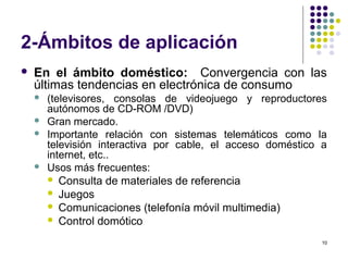 10
2-Ámbitos de aplicación
 En el ámbito doméstico: Convergencia con las
últimas tendencias en electrónica de consumo
 (televisores, consolas de videojuego y reproductores
autónomos de CD-ROM /DVD)
 Gran mercado.
 Importante relación con sistemas telemáticos como la
televisión interactiva por cable, el acceso doméstico a
internet, etc..
 Usos más frecuentes:
 Consulta de materiales de referencia
 Juegos
 Comunicaciones (telefonía móvil multimedia)
 Control domótico
 