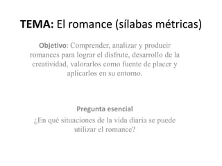 TEMA: El romance (sílabas métricas) 
Objetivo: Comprender, analizar y producir 
romances para lograr el disfrute, desarrollo de la 
creatividad, valorarlos como fuente de placer y 
aplicarlos en su entorno. 
Pregunta esencial 
¿En qué situaciones de la vida diaria se puede 
utilizar el romance? 
 