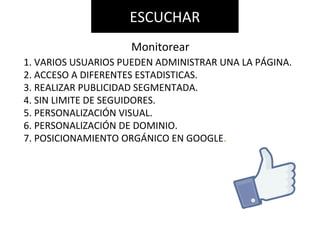 1. VARIOS USUARIOS PUEDEN ADMINISTRAR UNA LA PÁGINA.
2. ACCESO A DIFERENTES ESTADISTICAS.
3. REALIZAR PUBLICIDAD SEGMENTADA.
4. SIN LIMITE DE SEGUIDORES.
5. PERSONALIZACIÓN VISUAL.
6. PERSONALIZACIÓN DE DOMINIO.
7. POSICIONAMIENTO ORGÁNICO EN GOOGLE.
ESCUCHAR
Monitorear
 
