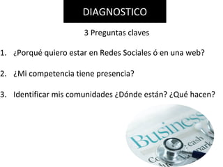 1. ¿Porqué quiero estar en Redes Sociales ó en una web?
2. ¿Mi competencia tiene presencia?
3. Identificar mis comunidades ¿Dónde están? ¿Qué hacen?
DIAGNOSTICO
3 Preguntas claves
 