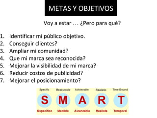 1. Identificar mi público objetivo.
2. Conseguir clientes?
3. Ampliar mi comunidad?
4. Que mi marca sea reconocida?
5. Mejorar la visibilidad de mi marca?
6. Reducir costos de publicidad?
7. Mejorar el posicionamiento?
METAS Y OBJETIVOS
Voy a estar … ¿Pero para qué?
 