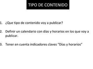 1. ¿Que tipo de contenido voy a publicar?
2. Definir un calendario con días y horarios en los que voy a
publicar.
3. Tener en cuenta indicadores claves “Días y horarios”
TIPO DE CONTENIDO
 