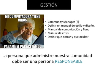 La persona que administre nuestra comunidad
debe ser una persona RESPONSABLE
• Community Manager (?)
• Definir un manual de estilo y diseño.
• Manual de comunicación y Tono
• Manual de crisis
• Definir que borrar y que ocultar
GESTIÓN
 