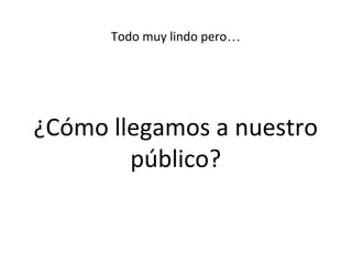 Todo muy lindo pero…
¿Cómo llegamos a nuestro
público?
 