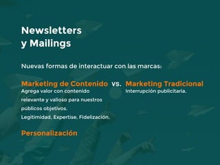 Nuevas formas de interactuar con las marcas:
Marketing de Contenido vs. Marketing Tradicional
Agrega valor con contenido Interrupción publicitaria.
relevante y valioso para nuestros
públicos objetivos.
Legitimidad, Expertise, Fidelización.
Personalización
Newsletters
y Mailings
 