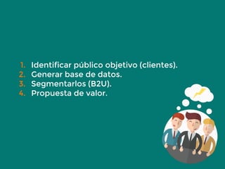 1. Identificar público objetivo (clientes).
2. Generar base de datos.
3. Segmentarlos (B2U).
4. Propuesta de valor.
 