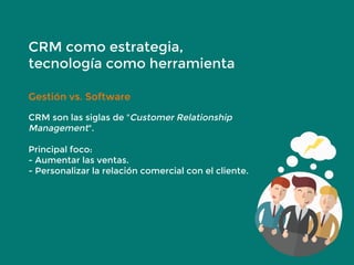 CRM como estrategia,
tecnología como herramienta
Gestión vs. Software
CRM son las siglas de "Customer Relationship
Management".
Principal foco:
- Aumentar las ventas.
- Personalizar la relación comercial con el cliente.
 