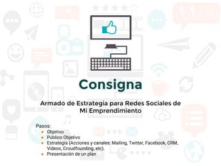 Consigna
Armado de Estrategia para Redes Sociales de
Mi Emprendimiento
Pasos:
● Objetivo
● Público Objetivo
● Estrategia (Acciones y canales: Mailing, Twitter, Facebook, CRM,
Videos, Croudfounding, etc).
● Presentación de un plan
 