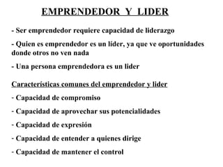 EMPRENDEDOR Y LIDER
- Ser emprendedor requiere capacidad de liderazgo
- Quien es emprendedor es un líder, ya que ve oportunidades
donde otros no ven nada
- Una persona emprendedora es un lider
Características comunes del emprendedor y lider
- Capacidad de compromiso
- Capacidad de aprovechar sus potencialidades
- Capacidad de expresión
- Capacidad de entender a quienes dirige
- Capacidad de mantener el control
 