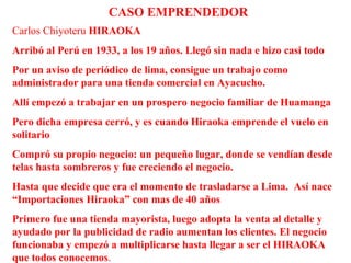Carlos Chiyoteru HIRAOKA
Arribó al Perú en 1933, a los 19 años. Llegó sin nada e hizo casi todo
Por un aviso de periódico de lima, consigue un trabajo como
administrador para una tienda comercial en Ayacucho.
Allí empezó a trabajar en un prospero negocio familiar de Huamanga
Pero dicha empresa cerró, y es cuando Hiraoka emprende el vuelo en
solitario
Compró su propio negocio: un pequeño lugar, donde se vendían desde
telas hasta sombreros y fue creciendo el negocio.
Hasta que decide que era el momento de trasladarse a Lima. Así nace
“Importaciones Hiraoka” con mas de 40 años
Primero fue una tienda mayorista, luego adopta la venta al detalle y
ayudado por la publicidad de radio aumentan los clientes. El negocio
funcionaba y empezó a multiplicarse hasta llegar a ser el HIRAOKA
que todos conocemos.
CASO EMPRENDEDOR
 