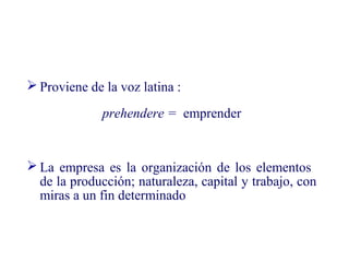  Proviene de la voz latina :
prehendere = emprender
 La empresa es la organización de los elementos
de la producción; naturaleza, capital y trabajo, con
miras a un fin determinado
 