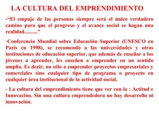 LA CULTURA DEL EMPRENDIMIENTO
-“El empuje de las personas siempre será el único verdadero
camino para que el progreso y el avance social se hagan una
realidad..........”
-Conferencia Mundial sobre Educación Superior (UNESCO en
París en 1998), se recomendó a las universidades y otras
instituciones de educación superior, que además de enseñar a los
jóvenes a aprender, les enseñen a emprender en un sentido
amplio. Es decir, no sólo a emprender proyectos empresariales y
comerciales sino cualquier tipo de programa o proyecto en
cualquier área institucional de la actividad social.
- La cultura del emprendimiento tiene que ver con la : Actitud e
Innovación. Sin una cultura emprendedora no hay desarrollo ni
innovación.
 