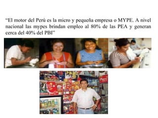 “El motor del Perú es la micro y pequeña empresa o MYPE. A nivel
nacional las mypes brindan empleo al 80% de las PEA y generan
cerca del 40% del PBI”
 