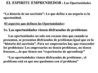 EL ESPIRITU EMPRENDEDOR : Las Oportunidades
“La historia de un sacristán”: Lo que define a un negocio es la
oportunidad.
03 aspectos que definen las Oportunidades:
1o. Las oportunidades vienen disfrazadas de problemasLas oportunidades vienen disfrazadas de problemas
Las oportunidades no solo son escasas sino que cuando se
presentan, se presentan disfrazadas de problemas igual que en la
“historia del sacristán”. Para ser empresarios hay que trascender
los problemas: Los empresarios no tienen problemas, no tienen
fracasos.....lo que tienen son “experiencias de aprendizaje”
“Las oportunidades vienen disfrazadas de problemas , el
problema está en que nos quedamos con el problema”
 