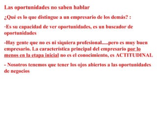 Las oportunidades no saben hablar
¿Qué es lo que distingue a un empresario de los demás? :
-Es su capacidad de ver oportunidades, es un buscador de
oportunidades
-Hay gente que no es ni siquiera profesional.....pero es muy buen
empresario. La característica principal del empresario por lo
menos en la etapa inicial no es el conocimiento, es ACTITUDINAL
- Nosotros tenemos que tener los ojos abiertos a las oportunidades
de negocios
 