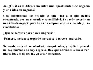 3o. ¿Cuál es la diferencia entre una oportunidad de negocio
y una idea de negocio?
Una oportunidad de negocio es una idea a la que hemos
encontrado, con un mercado y rentabilidad. Se puede invertir en
una idea de negocio pero ésta no siempre tiene un mercado y una
rentabilidad
¿Qué se necesita para hacer empresa?:
Primero, mercado; segundo mercado; y tercero: mercado.
Se puede tener el conocimiento, maquinarias, y capital; pero si
no hay mercado no hay negocio. Hay que aprender a encontrar
mercados y si no los hay , a crear mercados.
 
