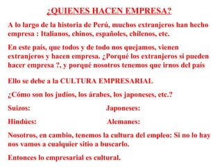 ¿QUIENES HACEN EMPRESA?
A lo largo de la historia de Perú, muchos extranjeros han hecho
empresa : Italianos, chinos, españoles, chilenos, etc.
En este país, que todos y de todo nos quejamos, vienen
extranjeros y hacen empresa. ¿Porqué los extranjeros si pueden
hacer empresa ?, y porqué nosotros tenemos que irnos del país
Ello se debe a la CULTURA EMPRESARIAL
¿Cómo son los judíos, los árabes, los japoneses, etc.?
Suizos: Japoneses:
Hindúes: Alemanes:
Nosotros, en cambio, tenemos la cultura del empleo: Si no lo hay
nos vamos a cualquier sitio a buscarlo.
Entonces lo empresarial es cultural.
 